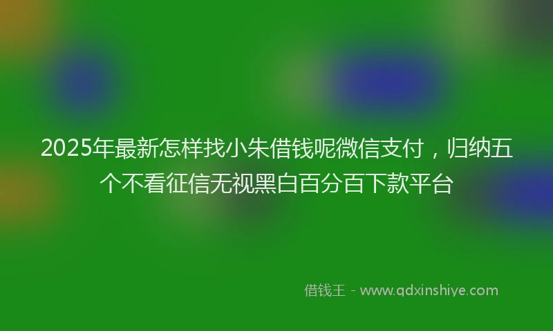 2025年最新怎样找小朱借钱呢微信支付，归纳五个不看征信无视黑白百分百下款平台