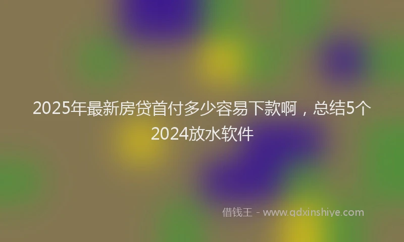 2025年最新房贷首付多少容易下款啊，总结5个2024放水软件