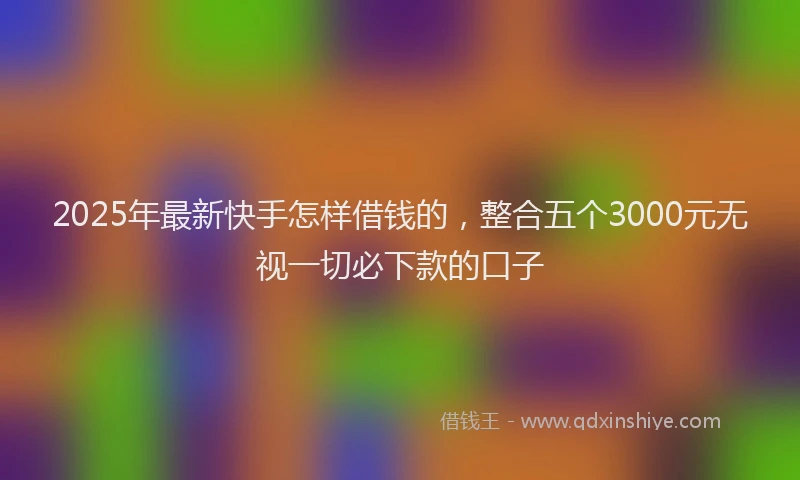 2025年最新快手怎样借钱的，整合五个3000元无视一切必下款的口子