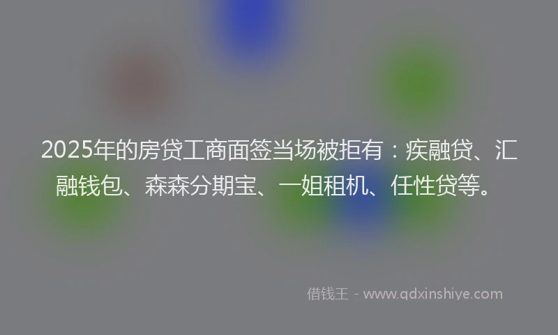 2025年的房贷工商面签当场被拒有：疾融贷、汇融钱包、森森分期宝、一姐租机、任性贷等。