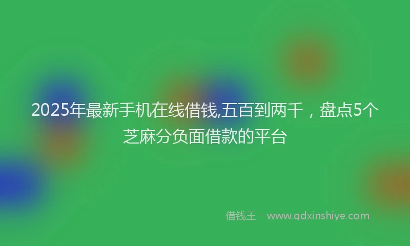 2025年最新手机在线借钱,五百到两千，盘点5个芝麻分负面借款的平台