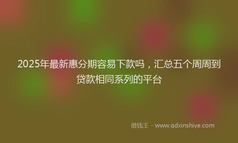 2025年最新惠分期容易下款吗，汇总五个周周到贷款相同系列的平台
