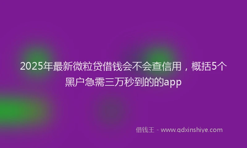 2025年最新微粒贷借钱会不会查信用，概括5个黑户急需三万秒到的的app