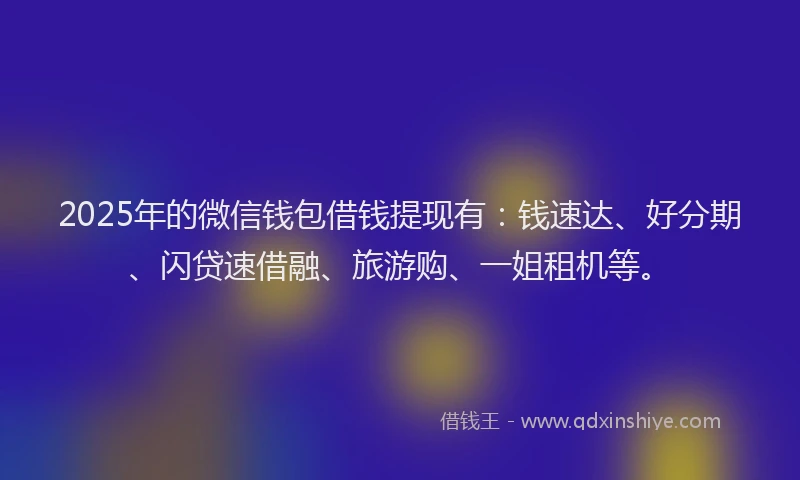 2025年的微信钱包借钱提现有：钱速达、好分期、闪贷速借融、旅游购、一姐租机等。