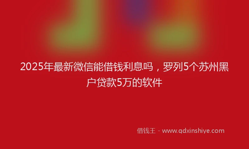 2025年最新微信能借钱利息吗，罗列5个苏州黑户贷款5万的软件