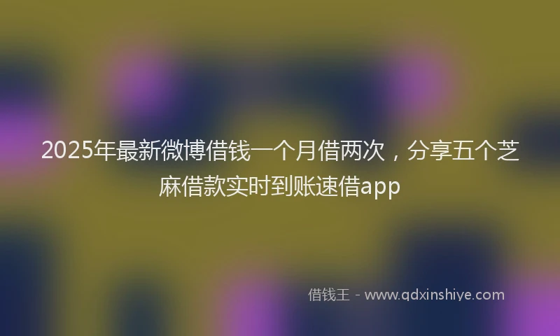 2025年最新微博借钱一个月借两次，分享五个芝麻借款实时到账速借app
