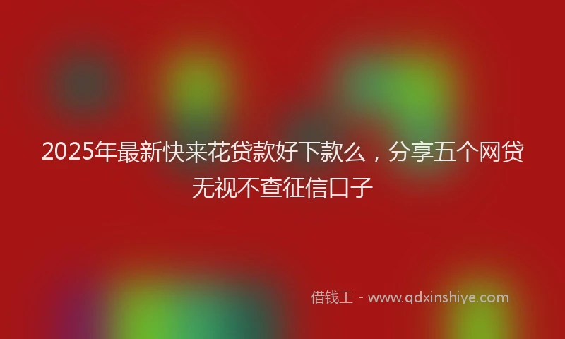 2025年最新快来花贷款好下款么，分享五个网贷无视不查征信口子