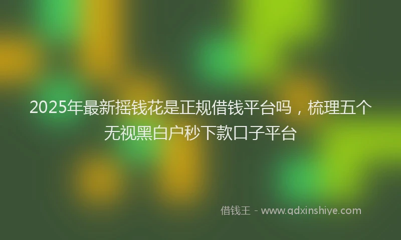2025年最新摇钱花是正规借钱平台吗，梳理五个无视黑白户秒下款口子平台
