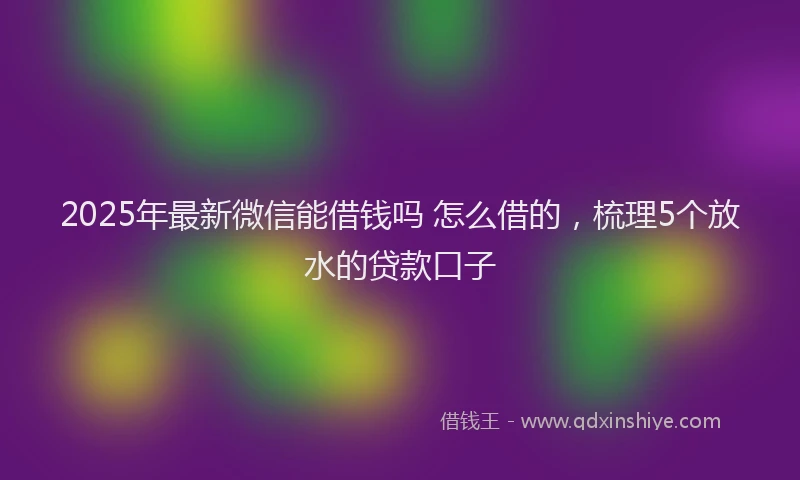 2025年最新微信能借钱吗 怎么借的，梳理5个放水的贷款口子