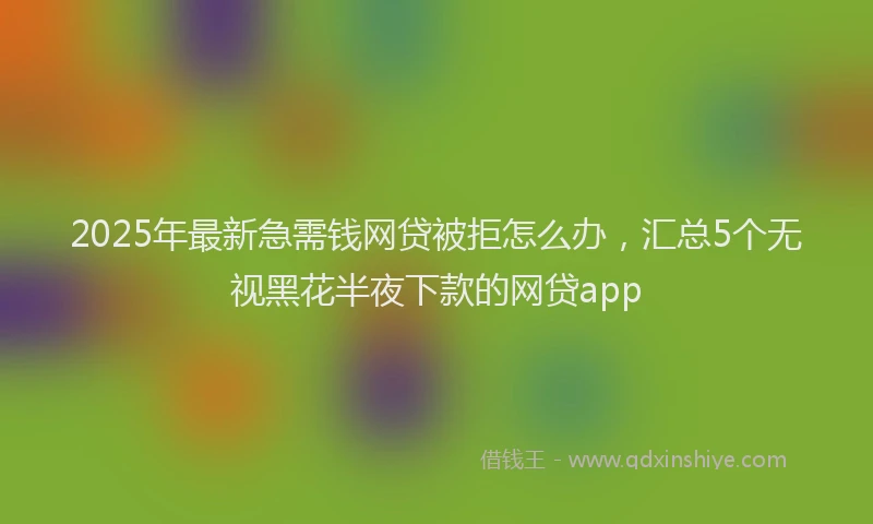 2025年最新急需钱网贷被拒怎么办，汇总5个无视黑花半夜下款的网贷app