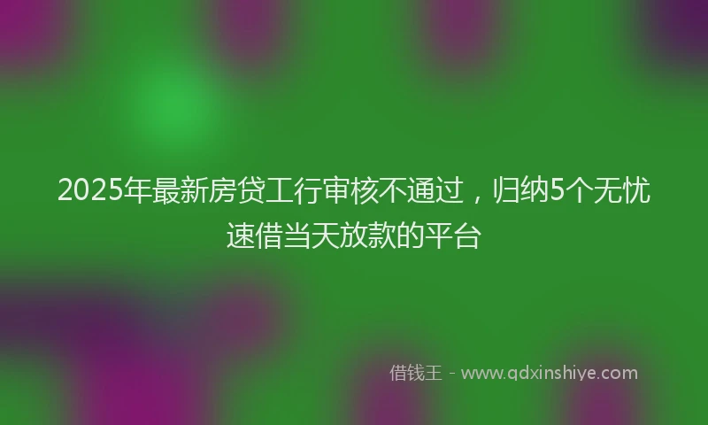 2025年最新房贷工行审核不通过，归纳5个无忧速借当天放款的平台
