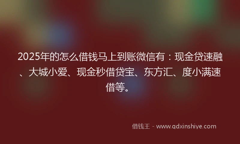 2025年的怎么借钱马上到账微信有：现金贷速融、大城小爱、现金秒借贷宝、东方汇、度小满速借等。