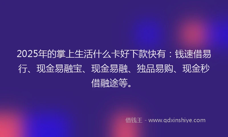 2025年的掌上生活什么卡好下款快有：钱速借易行、现金易融宝、现金易融、独品易购、现金秒借融途等。
