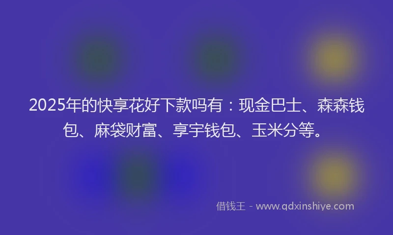 2025年的快享花好下款吗有：现金巴士、森森钱包、麻袋财富、享宇钱包、玉米分等。