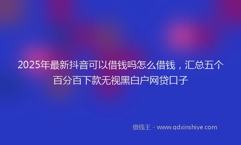 2025年最新抖音可以借钱吗怎么借钱，汇总五个百分百下款无视黑白户网贷口子