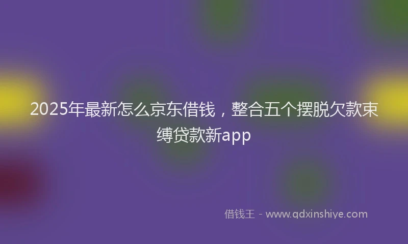 2025年最新怎么京东借钱，整合五个摆脱欠款束缚贷款新app