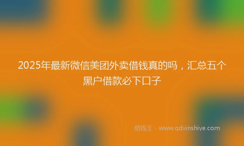 2025年最新微信美团外卖借钱真的吗，汇总五个黑户借款必下口子