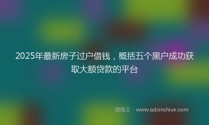 2025年最新房子过户借钱，概括五个黑户成功获取大额贷款的平台