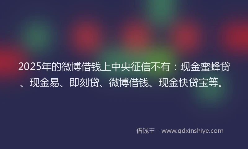 2025年的微博借钱上中央征信不有：现金蜜蜂贷、现金易、即刻贷、微博借钱、现金快贷宝等。