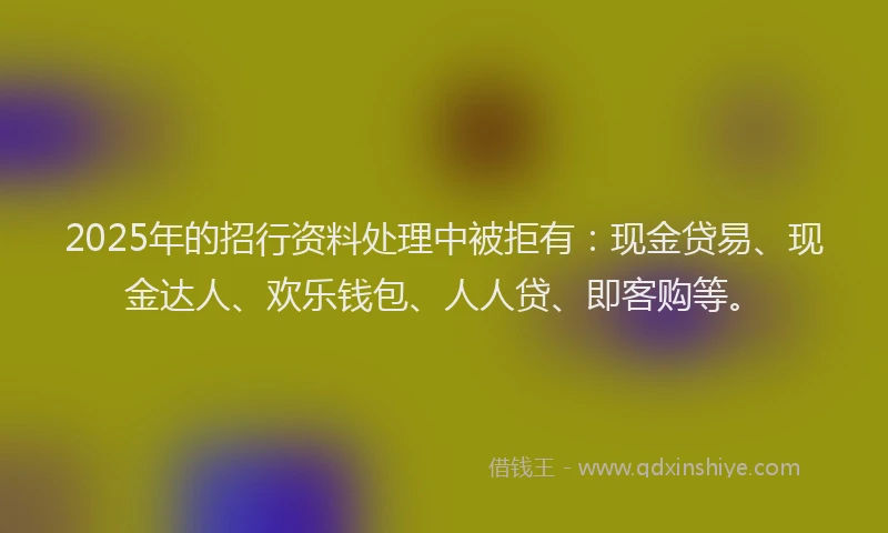 2025年的招行资料处理中被拒有：现金贷易、现金达人、欢乐钱包、人人贷、即客购等。