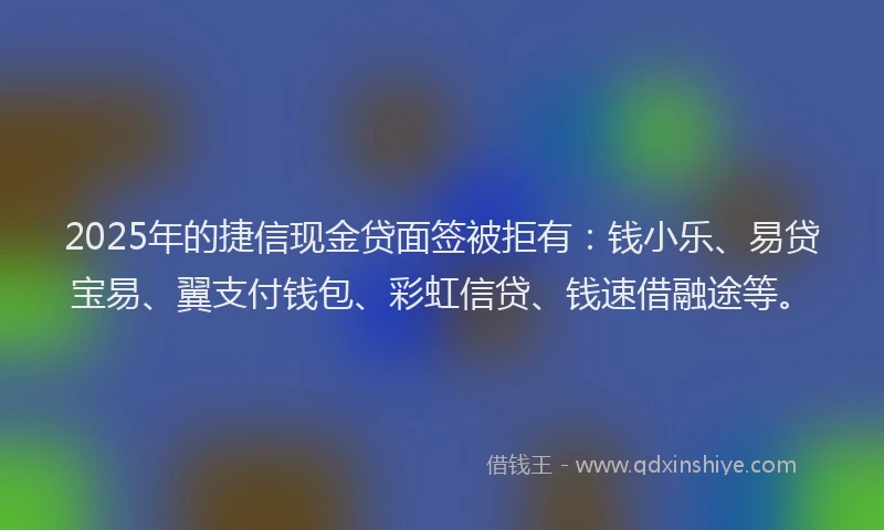 2025年的捷信现金贷面签被拒有：钱小乐、易贷宝易、翼支付钱包、彩虹信贷、钱速借融途等。