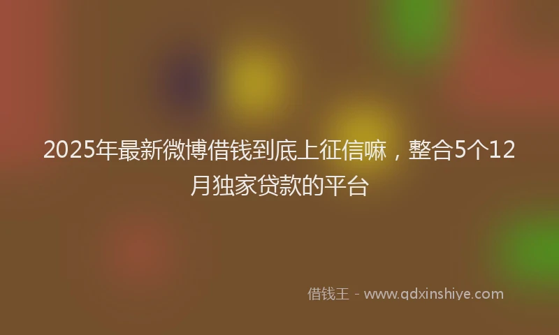 2025年最新微博借钱到底上征信嘛，整合5个12月独家贷款的平台