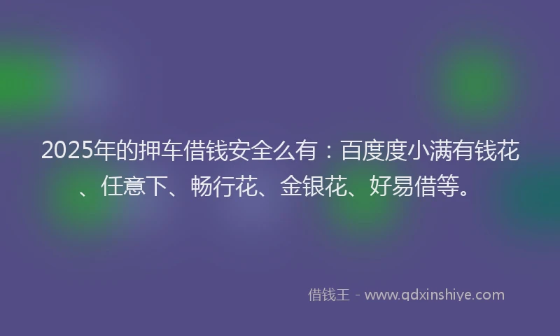 2025年的押车借钱安全么有：百度度小满有钱花、任意下、畅行花、金银花、好易借等。