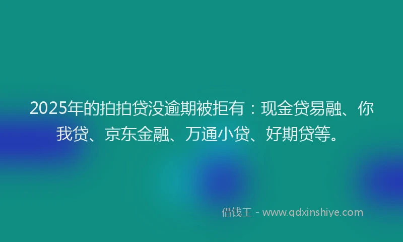 2025年的拍拍贷没逾期被拒有：现金贷易融、你我贷、京东金融、万通小贷、好期贷等。