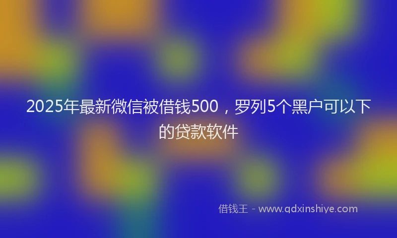 2025年最新微信被借钱500，罗列5个黑户可以下的贷款软件