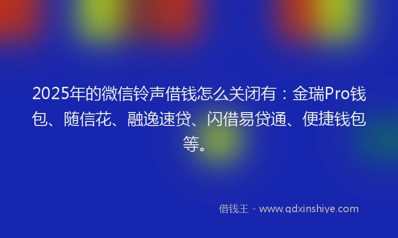 2025年的微信铃声借钱怎么关闭有：金瑞Pro钱包、随信花、融逸速贷、闪借易贷通、便捷钱包等。