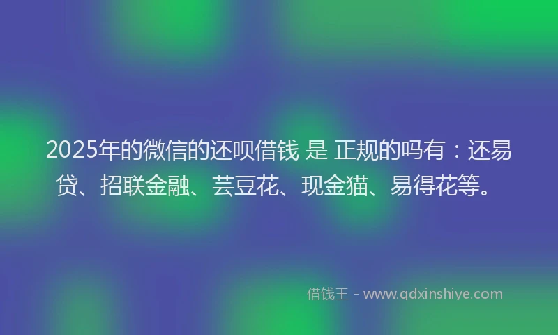 2025年的微信的还呗借钱 是 正规的吗有：还易贷、招联金融、芸豆花、现金猫、易得花等。