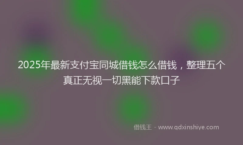2025年最新支付宝同城借钱怎么借钱，整理五个真正无视一切黑能下款口子