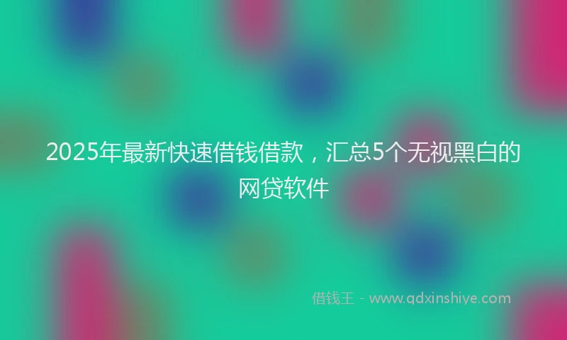 2025年最新快速借钱借款，汇总5个无视黑白的网贷软件