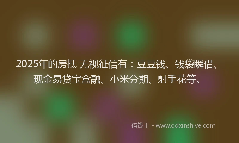 2025年的房抵 无视征信有：豆豆钱、钱袋瞬借、现金易贷宝盒融、小米分期、射手花等。