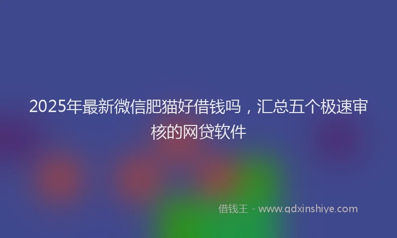 2025年最新微信肥猫好借钱吗，汇总五个极速审核的网贷软件