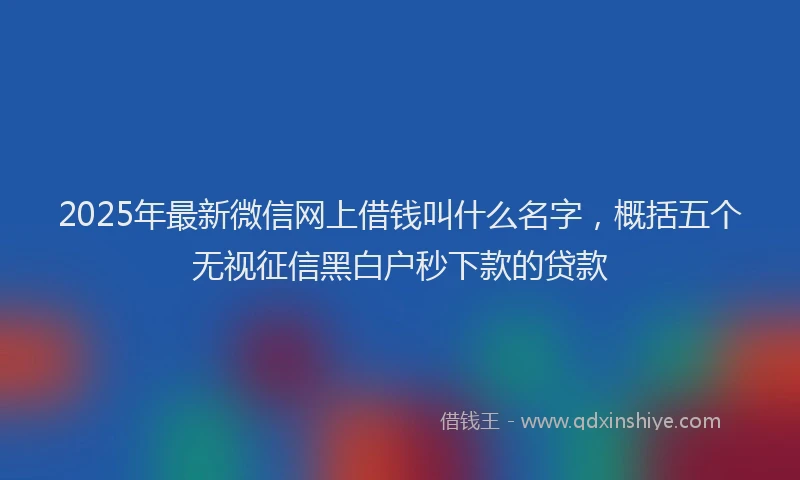 2025年最新微信网上借钱叫什么名字，概括五个无视征信黑白户秒下款的贷款