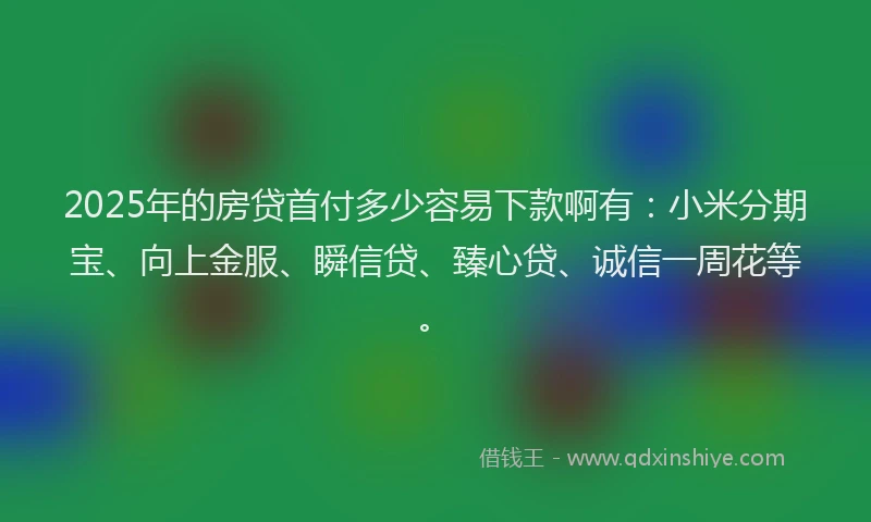 2025年的房贷首付多少容易下款啊有：小米分期宝、向上金服、瞬信贷、臻心贷、诚信一周花等。