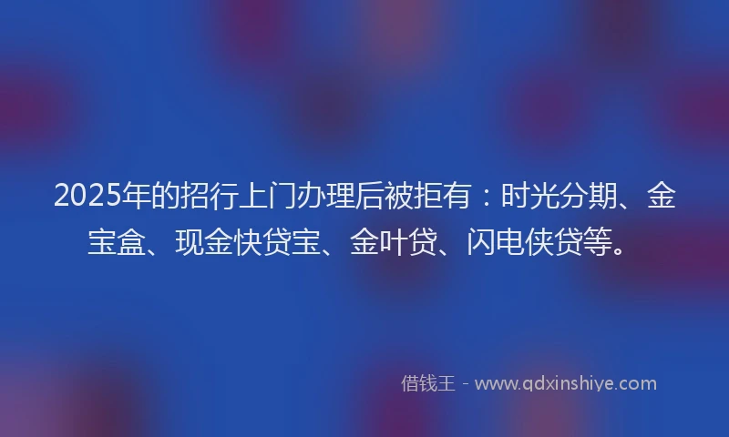 2025年的招行上门办理后被拒有：时光分期、金宝盒、现金快贷宝、金叶贷、闪电侠贷等。