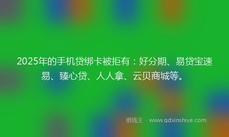 2025年的手机贷绑卡被拒有：好分期、易贷宝速易、臻心贷、人人拿、云贝商城等。