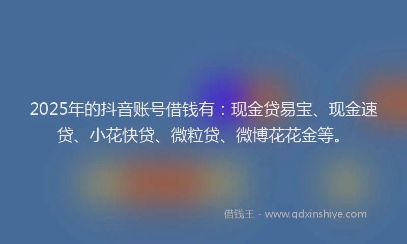 2025年的抖音账号借钱有：现金贷易宝、现金速贷、小花快贷、微粒贷、微博花花金等。