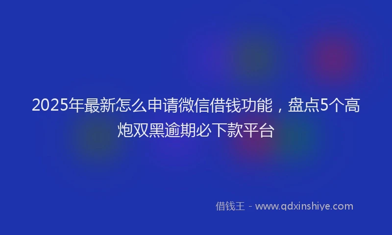 2025年最新怎么申请微信借钱功能，盘点5个高炮双黑逾期必下款平台