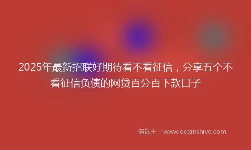 2025年最新招联好期待看不看征信，分享五个不看征信负债的网贷百分百下款口子