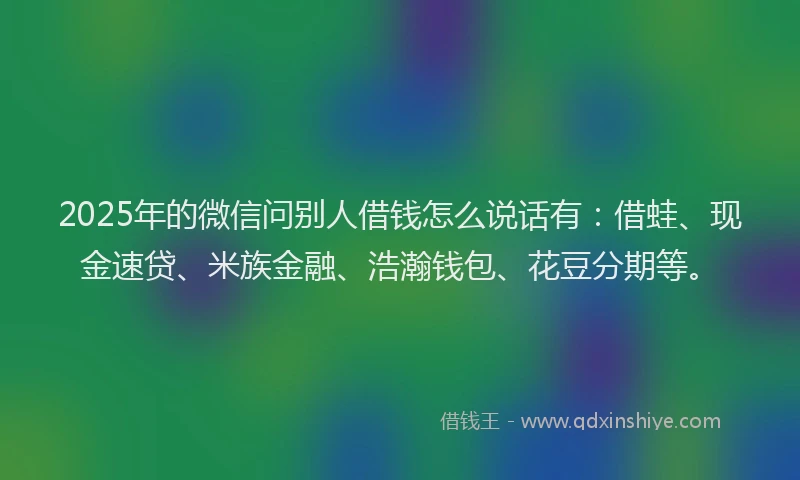2025年的微信问别人借钱怎么说话有：借蛙、现金速贷、米族金融、浩瀚钱包、花豆分期等。