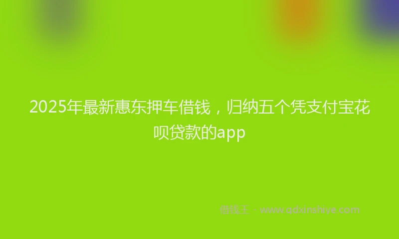 2025年最新惠东押车借钱，归纳五个凭支付宝花呗贷款的app