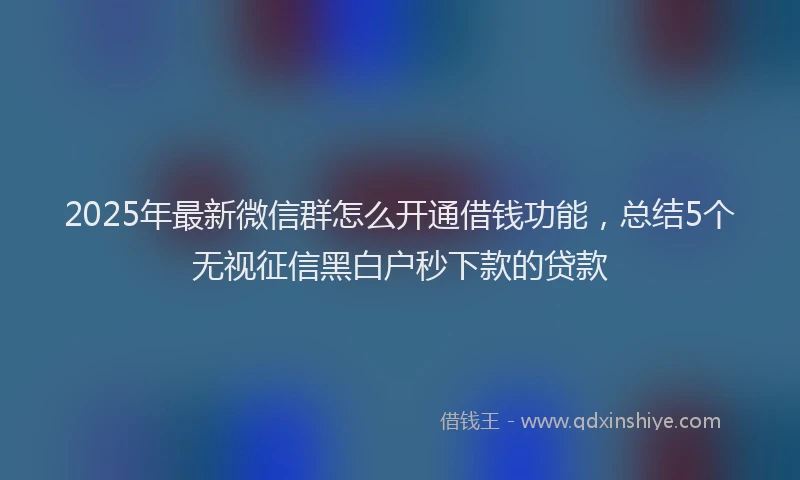 2025年最新微信群怎么开通借钱功能，总结5个无视征信黑白户秒下款的贷款