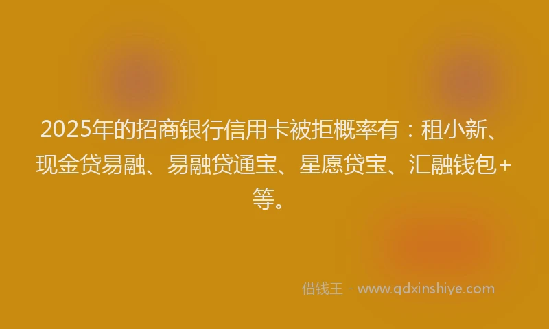 2025年的招商银行信用卡被拒概率有：租小新、现金贷易融、易融贷通宝、星愿贷宝、汇融钱包+等。