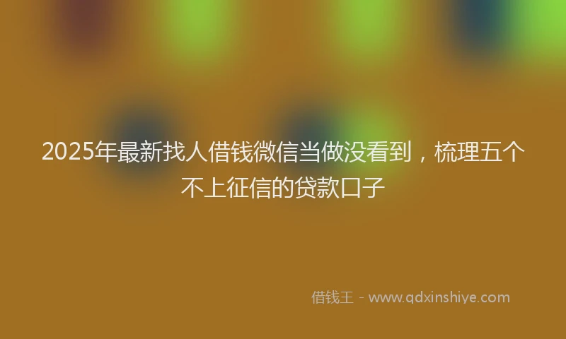 2025年最新找人借钱微信当做没看到，梳理五个不上征信的贷款口子