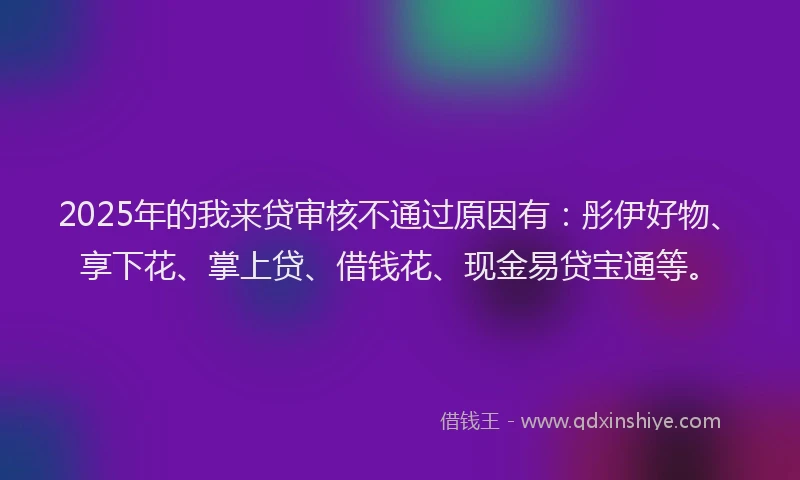 2025年的我来贷审核不通过原因有：彤伊好物、享下花、掌上贷、借钱花、现金易贷宝通等。