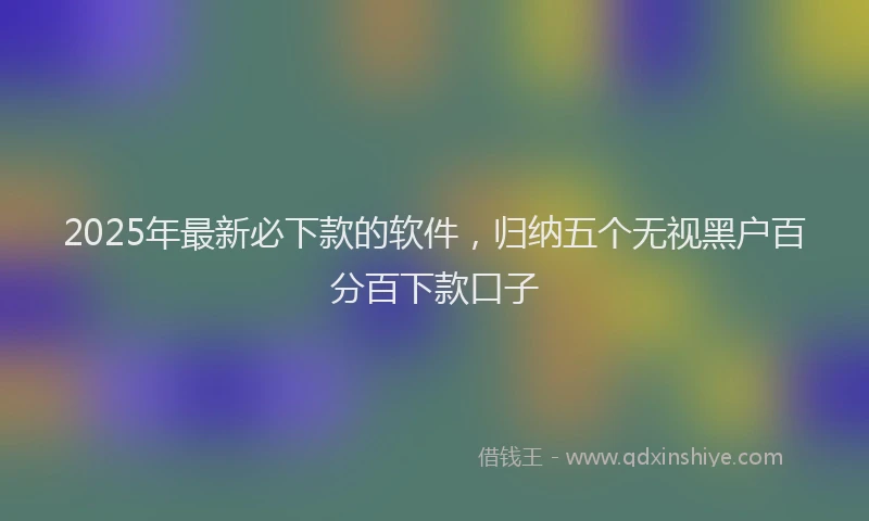 2025年最新必下款的软件，归纳五个无视黑户百分百下款口子