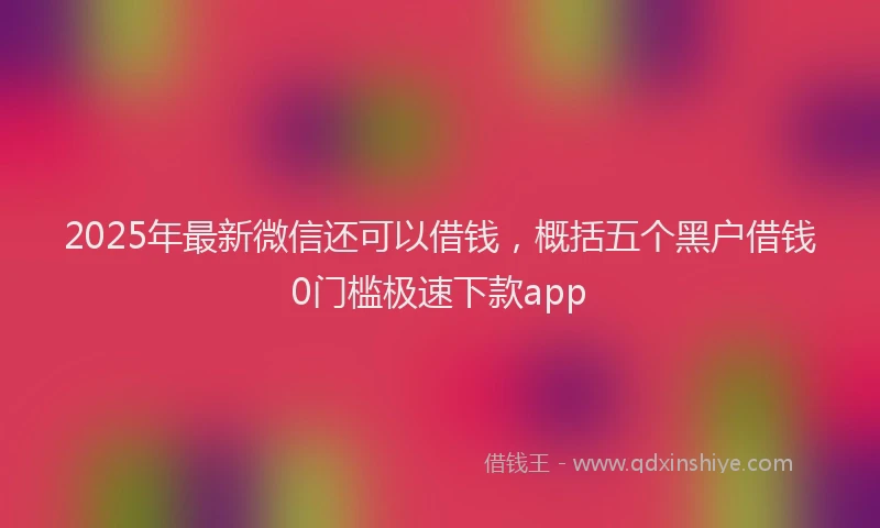 2025年最新微信还可以借钱，概括五个黑户借钱0门槛极速下款app